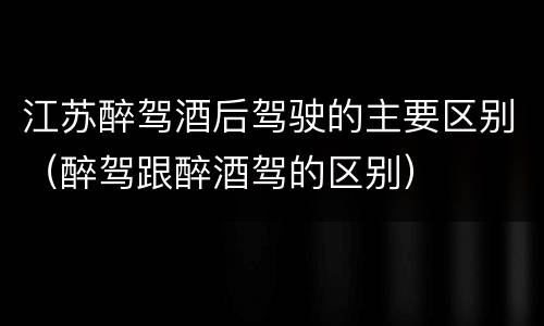 江苏醉驾酒后驾驶的主要区别（醉驾跟醉酒驾的区别）