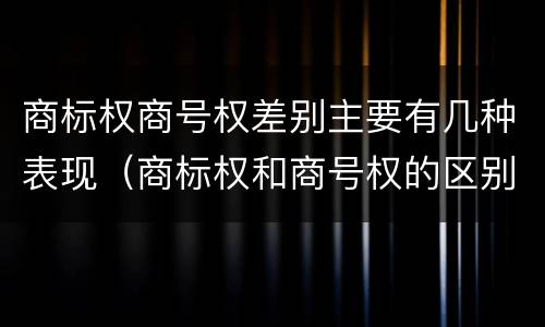 商标权商号权差别主要有几种表现（商标权和商号权的区别）