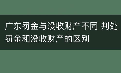 广东罚金与没收财产不同 判处罚金和没收财产的区别