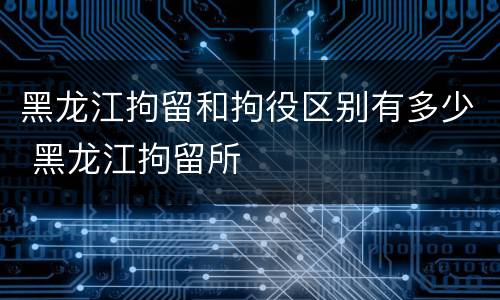 黑龙江拘留和拘役区别有多少 黑龙江拘留所