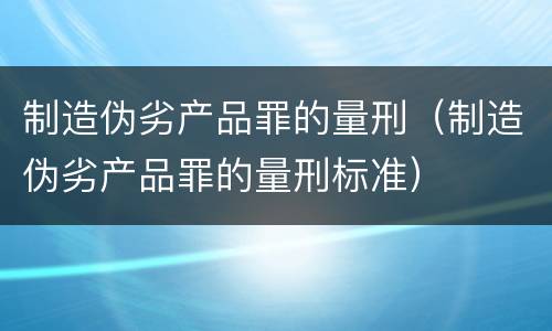 制造伪劣产品罪的量刑（制造伪劣产品罪的量刑标准）