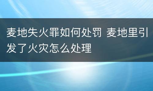 麦地失火罪如何处罚 麦地里引发了火灾怎么处理