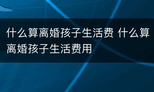 什么算离婚孩子生活费 什么算离婚孩子生活费用