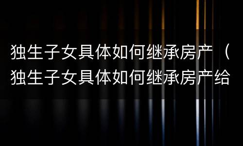 独生子女具体如何继承房产（独生子女具体如何继承房产给子女）