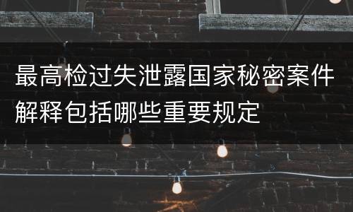 最高检过失泄露国家秘密案件解释包括哪些重要规定