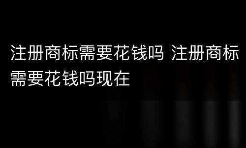 注册商标需要花钱吗 注册商标需要花钱吗现在