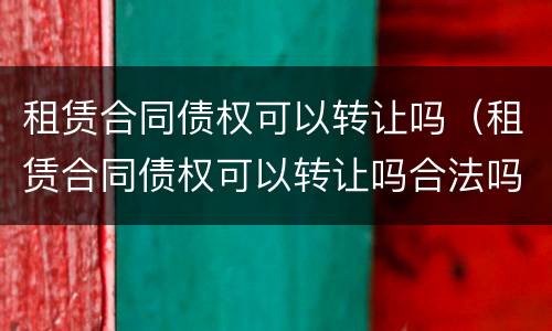 租赁合同债权可以转让吗（租赁合同债权可以转让吗合法吗）