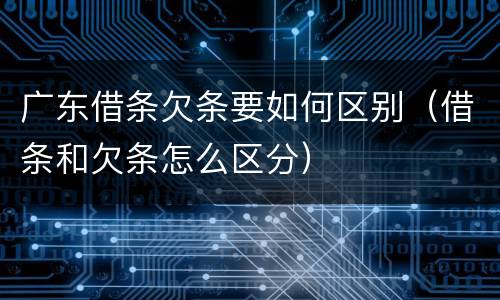 广东借条欠条要如何区别（借条和欠条怎么区分）