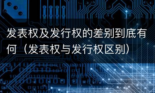 发表权及发行权的差别到底有何（发表权与发行权区别）