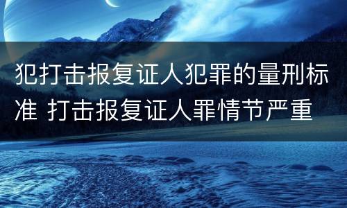 犯打击报复证人犯罪的量刑标准 打击报复证人罪情节严重