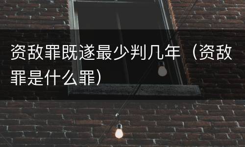 资敌罪既遂最少判几年（资敌罪是什么罪）