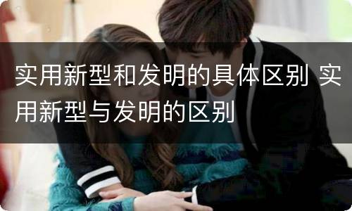 实用新型和发明的具体区别 实用新型与发明的区别