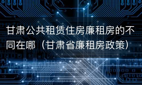 甘肃公共租赁住房廉租房的不同在哪（甘肃省廉租房政策）