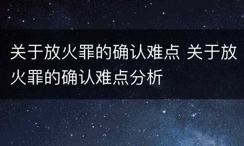 关于放火罪的确认难点 关于放火罪的确认难点分析