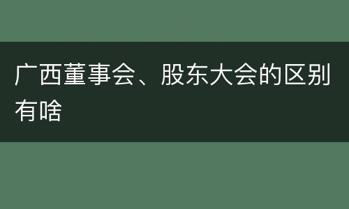 广西董事会、股东大会的区别有啥