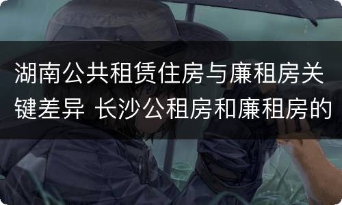 湖南公共租赁住房与廉租房关键差异 长沙公租房和廉租房的区别