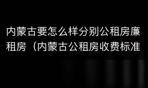 内蒙古要怎么样分别公租房廉租房（内蒙古公租房收费标准）