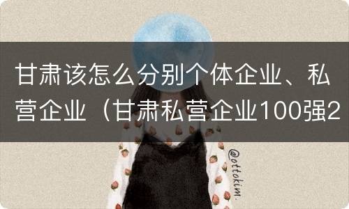 甘肃该怎么分别个体企业、私营企业（甘肃私营企业100强2018）
