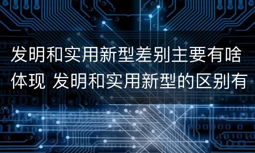 发明和实用新型差别主要有啥体现 发明和实用新型的区别有