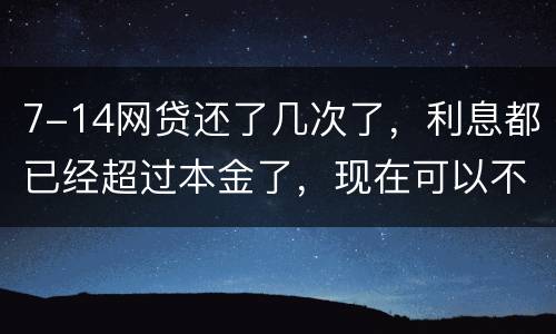7-14网贷还了几次了，利息都已经超过本金了，现在可以不还吗