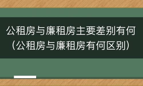公租房与廉租房主要差别有何（公租房与廉租房有何区别）