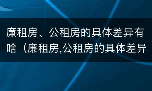 廉租房、公租房的具体差异有啥（廉租房,公租房的具体差异有啥不同）