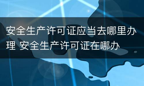 安全生产许可证应当去哪里办理 安全生产许可证在哪办