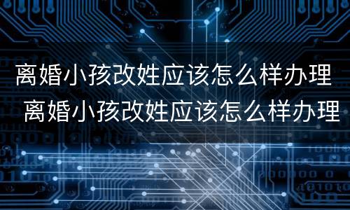 离婚小孩改姓应该怎么样办理 离婚小孩改姓应该怎么样办理呢