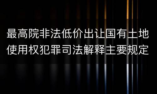 最高院非法低价出让国有土地使用权犯罪司法解释主要规定包括什么
