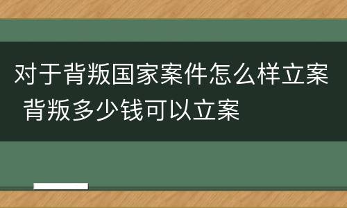 对于背叛国家案件怎么样立案 背叛多少钱可以立案