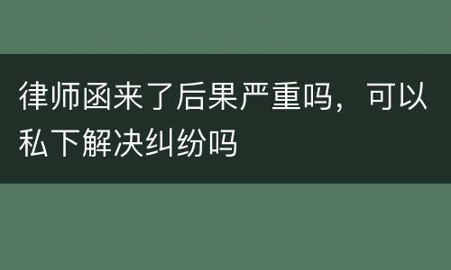 律师函来了后果严重吗，可以私下解决纠纷吗