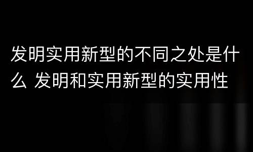 发明实用新型的不同之处是什么 发明和实用新型的实用性