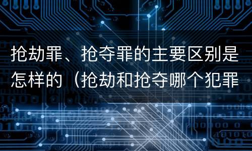 抢劫罪、抢夺罪的主要区别是怎样的（抢劫和抢夺哪个犯罪性质严重）