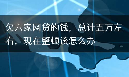 欠六家网贷的钱，总计五万左右，现在整顿该怎么办