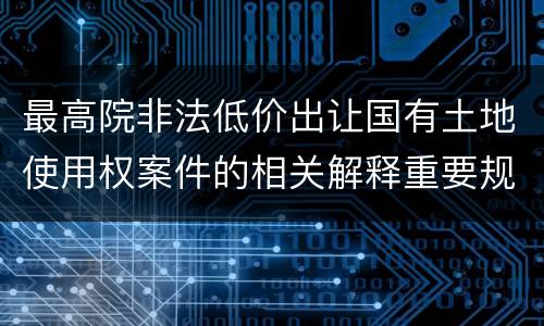最高院非法低价出让国有土地使用权案件的相关解释重要规定有哪些