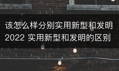 该怎么样分别实用新型和发明2022 实用新型和发明的区别