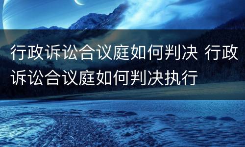 行政诉讼合议庭如何判决 行政诉讼合议庭如何判决执行