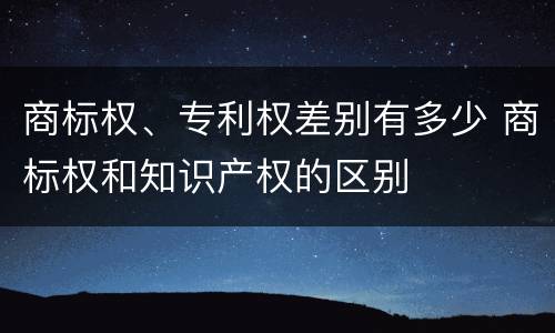 商标权、专利权差别有多少 商标权和知识产权的区别