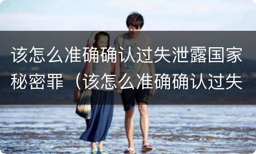 该怎么准确确认过失泄露国家秘密罪（该怎么准确确认过失泄露国家秘密罪名）