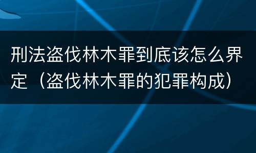 刑法盗伐林木罪到底该怎么界定（盗伐林木罪的犯罪构成）