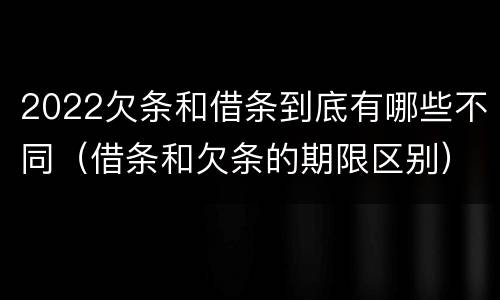 2022欠条和借条到底有哪些不同（借条和欠条的期限区别）