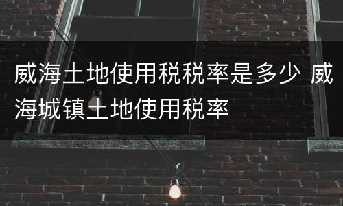 威海土地使用税税率是多少 威海城镇土地使用税率