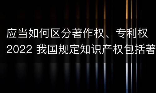 应当如何区分著作权、专利权2022 我国规定知识产权包括著作权专利权