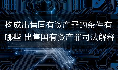 构成出售国有资产罪的条件有哪些 出售国有资产罪司法解释