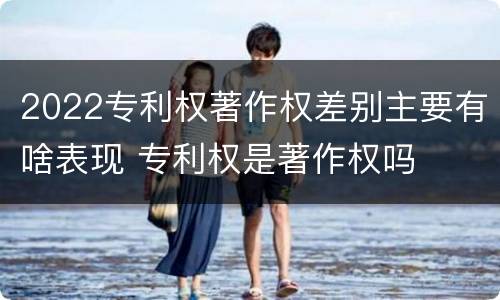 2022专利权著作权差别主要有啥表现 专利权是著作权吗