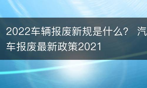 2022车辆报废新规是什么？ 汽车报废最新政策2021