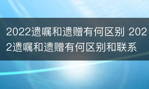 2022遗嘱和遗赠有何区别 2022遗嘱和遗赠有何区别和联系