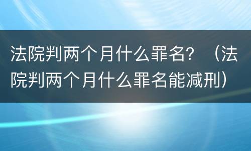 法院判两个月什么罪名？（法院判两个月什么罪名能减刑）