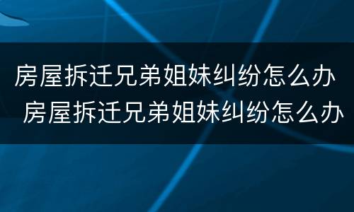 房屋拆迁兄弟姐妹纠纷怎么办 房屋拆迁兄弟姐妹纠纷怎么办呢
