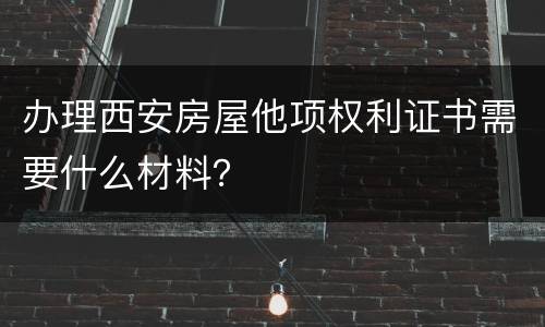 办理西安房屋他项权利证书需要什么材料？